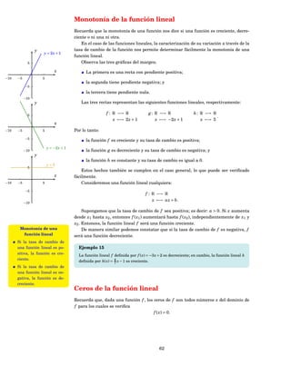 Monotonía de la función lineal
                                        Recuerda que la monotonía de una función nos dice si una función es creciente, decre-
                                        ciente o ni una ni otra.
                                            En el caso de las funciones lineales, la caracterización de su variación a través de la
                 y                      tasa de cambio de la función nos permite determinar fácilmente la monotonía de una
                     y = 2x + 1
                                        función lineal.
             5                              Observa las tres gráﬁcas del margen.
                             x                La primera es una recta con pendiente positiva;
−10   −5             5
                                              la segunda tiene pendiente negativa; y
           −5
                                              la tercera tiene pendiente nula.
           −10
                 y                         Las tres rectas representan las siguientes funciones lineales, respectivamente:

             5
                                                         f : R −→ R               g : R −→ R                h : R −→ R
                                                                                                                       .
                                                             x −→ 2 x + 1             x −→ −2 x + 1             x −→ 5
                             x
−10   −5             5                  Por lo tanto:
           −5
                                              la función f es creciente y su tasa de cambio es positiva;
                         y = −2 x + 1
           −10                                la función g es decreciente y su tasa de cambio es negativa; y
                 y
                                              la función h es constante y su tasa de cambio es igual a 0.
                         y=5
             5
                                            Estos hechos también se cumplen en el caso general, lo que puede ser veriﬁcado
                             x          fácilmente.
−10   −5             5                      Consideremos una función lineal cualquiera:
           −5
                                                                                f : R −→ R
                                                                                    x −→ ax + b.
           −10

                                             Supongamos que la tasa de cambio de f sea positiva; es decir: a > 0. Si x aumenta
                                        desde x1 hasta x2 , entonces f ( x1 ) aumentará hasta f ( x2 ), independientemente de x1 y
                                        x2 . Entonces, la función lineal f será una función creciente.
       Monotonía de una                      De manera similar podemos constatar que si la tasa de cambio de f es negativa, f
        función lineal                  será una función decreciente.
      Si la tasa de cambio de
      una función lineal es po-           Ejemplo 15
      sitiva, la función es cre-
                                          La función lineal f deﬁnida por f ( x) = −3 x + 2 es decreciente; en cambio, la función lineal h
      ciente.
                                          deﬁnida por h( x) = 4 x − 1 es creciente.
                                                              7
      Si la tasa de cambio de
      una función lineal es ne-
      gativa, la función es de-
      creciente.
                                        Ceros de la función lineal
                                        Recuerda que, dada una función f , los ceros de f son todos números x del dominio de
                                        f para los cuales se veriﬁca
                                                                               f ( x ) = 0.




                                                                                        62
 