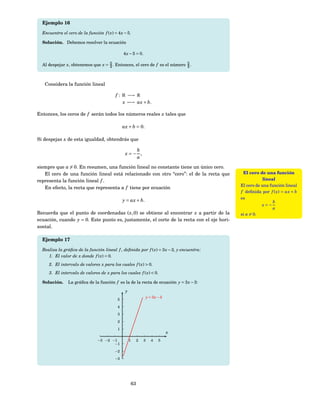 Ejemplo 16

  Encuentra el cero de la función f ( x) = 4 x − 5.

  Solución. Debemos resolver la ecuación

                                               4 x − 5 = 0.

  Al despejar x, obtenemos que x = 5 . Entonces, el cero de f es el número 5 .
                                   4                                       4



   Considera la función lineal

                                          f : R −→ R
                                              x −→ ax + b.

Entonces, los ceros de f serán todos los números reales x tales que

                                               ax + b = 0.

Si despejas x de esta igualdad, obtendrás que

                                                   b
                                                x=− ,
                                                   a

siempre que a = 0. En resumen, una función lineal no constante tiene un único cero.
   El cero de una función lineal está relacionado con otro “cero”: el de la recta que       El cero de una función
representa la función lineal f .                                                                       lineal
                                                                                           El cero de una función lineal
   En efecto, la recta que representa a f tiene por ecuación
                                                                                           f deﬁnida por f ( x) = ax + b
                                                                                           es
                                               y = ax + b.                                                  b
                                                                                                      x=−
                                                                                                            a
Recuerda que el punto de coordenadas ( x, 0) se obtiene al encontrar x a partir de la      si a = 0.
ecuación, cuando y = 0. Este punto es, justamente, el corte de la recta con el eje hori-
zontal.

  Ejemplo 17

  Realiza la gráﬁca de la función lineal f , deﬁnida por f ( x) = 3 x − 3, y encuentra:
     1. El valor de x donde f ( x) = 0.
     2. El intervalo de valores x para los cuales f ( x) > 0.
     3. El intervalo de valores de x para los cuales f ( x) < 0.

  Solución.     La gráﬁca de la función f es la de la recta de ecuación y = 3 x − 3:

                                                y
                                                                  y = 3x − 3
                                           5

                                           4

                                           3

                                           2

                                           1
                                                                               x
                                −3 −2 −1            1    2    3      4   5
                                       −1

                                          −2

                                          −3




                                                    63
 