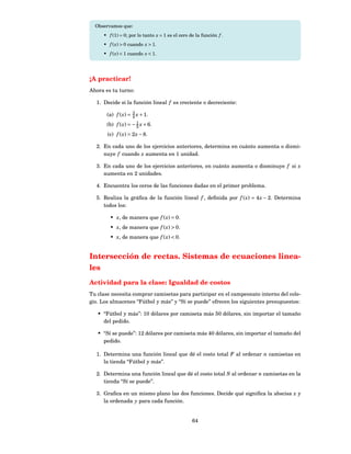 Observamos que:
     • f (1) = 0; por lo tanto x = 1 es el cero de la función f .
     • f ( x) > 0 cuando x > 1.
     • f ( x) < 1 cuando x < 1.




¡A practicar!
Ahora es tu turno:

  1. Decide si la función lineal f es creciente o decreciente:
                    3
       (a) f ( x) = 4 x + 1.
       (b) f ( x) = − 1 x + 6.
                      5
       (c) f ( x) = 2 x − 8.

  2. En cada uno de los ejercicios anteriores, determina en cuánto aumenta o dismi-
     nuye f cuando x aumenta en 1 unidad.

  3. En cada uno de los ejercicios anteriores, en cuánto aumenta o disminuye f si x
     aumenta en 2 unidades.

  4. Encuentra los ceros de las funciones dadas en el primer problema.

  5. Realiza la gráﬁca de la función lineal f , deﬁnida por f ( x) = 4 x − 2. Determina
     todos los:

        • x, de manera que f ( x) = 0.
        • x, de manera que f ( x) > 0.
        • x, de manera que f ( x) < 0.


Intersección de rectas. Sistemas de ecuaciones linea-
les
Actividad para la clase: Igualdad de costos
Tu clase necesita comprar camisetas para participar en el campeonato interno del cole-
gio. Los almacenes “Fútbol y más” y “Sí se puede” ofrecen los siguientes presupuestos:

   • “Fútbol y más”: 10 dólares por camiseta más 50 dólares, sin importar el tamaño
     del pedido.

   • “Sí se puede”: 12 dólares por camiseta más 40 dólares, sin importar el tamaño del
     pedido.

  1. Determina una función lineal que dé el costo total F al ordenar n camisetas en
     la tienda “Fútbol y más”.

  2. Determina una función lineal que dé el costo total S al ordenar n camisetas en la
     tienda “Sí se puede”.

  3. Graﬁca en un mismo plano las dos funciones. Decide qué signiﬁca la abscisa x y
     la ordenada y para cada función.


                                                 64
 