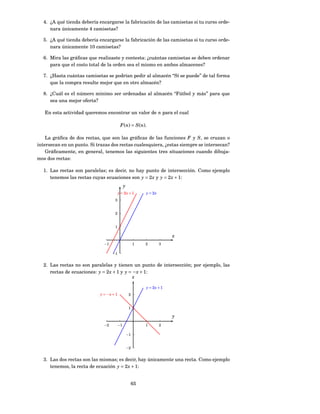 4. ¿A qué tienda debería encargarse la fabricación de las camisetas si tu curso orde-
     nara únicamente 4 camisetas?

  5. ¿A qué tienda debería encargarse la fabricación de las camisetas si tu curso orde-
     nara únicamente 10 camisetas?

  6. Mira las gráﬁcas que realizaste y contesta: ¿cuántas camisetas se deben ordenar
     para que el costo total de la orden sea el mismo en ambos almacenes?

  7. ¿Hasta cuántas camisetas se podrían pedir al almacén “Sí se puede” de tal forma
     que la compra resulte mejor que en otro almacén?

  8. ¿Cuál es el número mínimo ser ordenadas al almacén “Fútbol y más” para que
     sea una mejor oferta?

   En esta actividad queremos encontrar un valor de n para el cual

                                          F (n) = S (n).

    La gráﬁca de dos rectas, que son las gráﬁcas de las funciones F y S , se cruzan o
intersecan en un punto. Si trazas dos rectas cualesquiera, ¿estas siempre se intersecan?
    Gráﬁcamente, en general, tenemos las siguientes tres situaciones cuando dibuja-
mos dos rectas:

  1. Las rectas son paralelas; es decir, no hay punto de intersección. Como ejemplo
     tenemos las rectas cuyas ecuaciones son y = 2 x y y = 2 x + 1:
                                              y
                                         y = 2x + 1         y = 2x
                                    3


                                    2


                                    1

                                                                         x
                              −1                       1    2        3

                                   −1


  2. Las rectas no son paralelas y tienen un punto de intersección; por ejemplo, las
     rectas de ecuaciones: y = 2 x + 1 y y = − x + 1:
                                             x

                                                            y = 2x + 1
                            y = −x + 1             2


                                                   1

                                                                         y
                              −2         −1                 1        2

                                                  −1


                                                  −2


  3. Las dos rectas son las mismas; es decir, hay únicamente una recta. Como ejemplo
     tenemos, la recta de ecuación y = 2 x + 1:


                                                       65
 