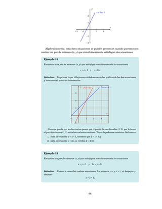 y
                                                                       y = 2x + 1
                                                      2


                                                      1

                                                                                          x
                                  −2         −1                        1          2

                                                  −1


                                                  −2


   Algebraicamente, estas tres situaciones se pueden presentar cuando queremos en-
contrar un par de números ( x, y) que simultáneamente satisfagan dos ecuaciones.

  Ejemplo 18

  Encuentra una par de números ( x, y) que satisfaga simultáneamente las ecuaciones

                                        y = x+1 y                  y = 2 x.


  Solución. En primer lugar, dibujamos cuidadosamente las gráﬁcas de las dos ecuaciones,
  y buscamos el punto de intersección:


                                         y    f ( x) = 2 x                    f ( x) = x + 1

                                  3



                                  2



                                  1

                                                                                      x

                            −1                    1                2          3

                                 −1


      Como se puede ver, ambas rectas pasan por el punto de coordenadas (1, 2); por lo tanto,
  el par de números (1, 2) satisface ambas ecuaciones. Y esto lo podemos constatar fácilmente:
     1. Para la ecuación y = x + 1, tenemos que 2 = 1 + 1; y
     2. para la ecuación y = 2 x, se veriﬁca 2 = 2(1).




  Ejemplo 19

  Encuentra un par de números ( x, y) que satisfagan simultáneamente las ecuaciones

                                       x − y = 1 y 2 x − y = 0.


  Solución.    Vamos a reescribir ambas ecuaciones. La primera, x − y = −1, si despejas y,
  obtienes
                                                  y = x + 1;




                                                          66
 