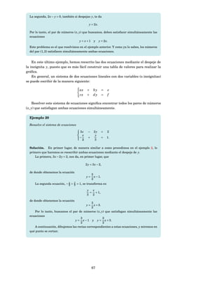 La segunda, 2 x − y = 0, también si despejas y, te da

                                                y = 2 x.

  Por lo tanto, el par de números ( x, y) que buscamos, deben satisfacer simultáneamente las
  ecuaciones
                                       y = x + 1 y y = 2 x.
  Este problema es el que resolvimos en el ejemplo anterior. Y como ya lo sabes, los números
  del par (1, 2) satisfacen simultáneamente ambas ecuaciones.


    En este último ejemplo, hemos reescrito las dos ecuaciones mediante el despeje de
la incógnita y, puesto que es más fácil construir una tabla de valores para realizar la
gráﬁca.
    En general, un sistema de dos ecuaciones lineales con dos variables (o incógnitas)
se puede escribir de la manera siguiente:

                                       ax     +     by        =   e
                                       cx     +     dy        =   f

     Resolver este sistema de ecuaciones signiﬁca encontrar todos los pares de números
( x, y) que satisfagan ambas ecuaciones simultáneamente.

  Ejemplo 20

  Resuelve el sistema de ecuaciones
                                      
                                       3x     −    2y        =   2
                                         x           y
                                      −       +              =   1.
                                         2          3

  Solución. En primer lugar, de manera similar a como procedimos en el ejemplo 2, lo
  primero que haremos es reescribir ambas ecuaciones mediante el despeje de y.
     La primera, 3 x − 2 y = 2, nos da, en primer lugar, que

                                             2 y = 3 x − 2,

  de donde obtenemos la ecuación
                                                   3
                                             y=      x − 1.
                                                   2
                             x    y
      La segunda ecuación, − 2 + 3 = 1, se transforma en

                                              y x
                                               = + 1,
                                              3 2
  de donde obtenemos la ecuación
                                             3
                                             y=x + 3.
                                             2
     Por lo tanto, buscamos el par de números ( x, y) que satisfagan simultáneamente las
  ecuaciones
                                     3                3
                                 y = x − 1 y y = x + 3.
                                     2                2
     A continuación, dibujemos las rectas correspondientes a estas ecuaciones, y miremos en
  qué punto se cortan:




                                                   67
 