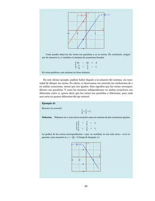 y
                                       y = 3 x+3                             y = 3 x−1
                                                                                 2
                                           2


                                               2


                                                                              x

                            −4        −2                            2


                                              −2




                                              −4


      Como puedes observar, las rectas son paralelas y no se cortan. En conclusión, ningún
  par de números ( x, y) satisface el sistema de ecuaciones lineales
                                      
                                       3x − 2 y = 2
                                           x       y
                                      −      +        = 1.
                                          2        3
  En otras palabras, este sistema no tiene solución.


    En este último ejemplo, pudiste haber llegado a la solución del sistema, sin nece-
sidad de dibujar las rectas. En efecto, si observamos con atención los coeﬁcientes de x
en ambas ecuaciones, vemos que son iguales. Esto signiﬁca que las rectas correspon-
dientes son paralelas. Y como los términos independientes en ambas ecuaciones son
diferentes entre sí, quiere decir que las rectas son paralelas y diferentes, pues cada
una corta en puntos diferentes del eje vertical.

  Ejemplo 21

  Resuelve la ecuación
                                              x y
                                               + = 1.
                                              2 3

  Solución.   Podemos ver a esta única ecuación como un sistema de dos ecuaciones iguales:
                                      x            y
                                              +             =       1,
                                        2           3
                                      
                                      
                                      x            y
                                             +             =       1.
                                        2           3
  La gráﬁca de las rectas correspondientes —que, en realidad, es una sola recta— es la si-
  guiente, cuya ecuación es y = − 3 x + 2 (luego de despejar y):
                                  2

                                                        y
                                 y = −3 x+2
                                      2

                                               2

                                                                         x

                                 −4    −2                       2

                                              −2



                                              −4




                                                   68
 