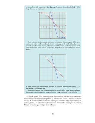 en cambio, la recta de ecuación y = − 7 x + 7 pasa por los puntos de coordenadas 0, 7 y (1, 0).
                                        6     6                                       6
  Sus gráﬁcas son las siguientes:

                        y=−7 x+ 7
                           6    6
                                                      y

                                             3


                                             2


                                             1
                                                                          x

                         −4   −3    −2    −1              1   2    3
                                            −1


                                            −2


                                            −3

                                                              y=−7 x− 3
                                                                 2    2
                                            −4


      Como podemos ver, las rectas se intersecan en un punto. Sin embargo, es difícil saber
  exactamente cuáles son las coordenadas de este punto, a pesar de que la gráﬁca haya sido
  realizada cuidadosamente. Incluso, si hiciéramos un dibujo a una escala mayor, sería difícil
  saber exactamente cuáles son las coordenadas del punto en el que se intersecan ambas
  rectas:


                                             2




                                             1




                         −1                      0                            1


  Se puede apreciar que la ordenada es igual a 1; sin embargo, la abscisa está entre 0 y 0.2,
  más cerca de 0.2, pero nada más.
       En resumen, en este caso el método gráﬁco nos permite saber que sí hay una solución
  al sistema de ecuaciones, pero no nos permite saber con precisión cuál es esa solución.


    El método gráﬁco tiene limitaciones en algunos casos, pero hay otras estrategias
de solución que no requieren de gráﬁcas. A continuación vamos a resolver un mismo
sistema de ecuaciones lineales con tres estrategias diferentes entre sí y diferentes del
método gráﬁco. Lee cada una con detenimiento. Compara las estrategias de solución.
Discute en la clase qué ventajas tiene cada una.




                                                 70
 