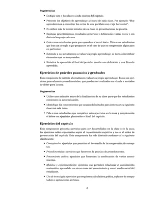 Sugerencias

   • Dedique una o dos clases a cada sección del capítulo.

   • Presente los objetivos de aprendizaje al inicio de cada clase. Por ejemplo: “Hoy
     aprenderemos a encontrar los cortes de una parábola con el eje horizontal”.

   • No utilice más de veinte minutos de su clase en presentaciones de pizarra.

   • Explique procedimientos, resultados genéricos y deﬁniciones varias veces y con
     distinto lenguaje cada vez.

   • Guíe a sus estudiantes para que aprendan a leer el texto. Pida a sus estudiantes
     que lean un ejemplo y que pregunten en el caso de que no comprendan algún paso
     en particular.

   • Estimule a sus estudiantes a evaluar su propio aprendizaje; es decir, a identiﬁcar
     elementos que no comprenden.

   • Sintetice lo aprendido al ﬁnal del período; resalte una deﬁnición o una fórmula
     aprendida.


Ejercicios de práctica pausados y graduales
Este componente le permite al estudiante evaluar su propio aprendizaje. Estos son ejer-
cicios generalmente procedimentales, que pueden ser realizados en el aula o enviados
de deber para la casa.

Sugerencias

   • Utilice unos minutos antes de la ﬁnalización de su clase para que los estudiantes
     comiencen su autoevaluación.

   • Identiﬁque los conocimientos que causan diﬁcultades para comenzar su siguiente
     clase con este tema.

   • Pida a sus estudiantes que completen estos ejercicios en la casa y complemente
     el deber con ejercicios planteados al ﬁnal del capítulo.


Ejercicios del capítulo
Este componente presenta ejercicios para ser desarrollados en la clase o en la casa;
los ejercicios están organizados según el requerimiento cognitivo y no en el orden de
presentación del capítulo. Este componente ha sido diseñado conforme a la siguiente
clasiﬁcación:
   • Conceptuales: ejercicios que permiten el desarrollo de la comprensión de concep-
     tos.

   • Procedimentales: ejercicios que favorecen la práctica de procedimientos.

   • Pensamiento crítico: ejercicios que fomentan la combinación de varios conoci-
     mientos.

   • Modelos y experimentación: ejercicios que permiten relacionar el conocimiento
     matemático aprendido con otras áreas del conocimiento y con el medio social del
     estudiante.

   • Uso de tecnología: ejercicios que requieren calculadora gráﬁca, software de compu-
     tadora o aplicaciones en línea.


                                          8
 