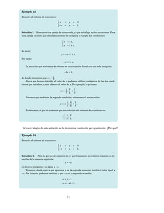 Ejemplo 23

Resuelve el sistema de ecuaciones:

                                      x    +    y      =   0
                                     −x    +    y      =   1.


Solución 1. Buscamos una pareja de números ( x, y) que satisfaga ambas ecuaciones. Para
esta pareja es cierto que simultáneamente la incógnita y cumple dos condiciones:

                                          y = − x,
                                          y = 1 + x.

Es decir:
                                      y = − x = 1 + x.
Por tanto:
                                          − x = 1 + x.
   La ecuación que acabamos de obtener es una ecuación lineal con una sola incógnita:

                                           −2 x = 1,

de donde obtenemos que x = − 1 .
                               2
    Ahora que hemos obtenido el valor de x, podemos utilizar cualquiera de las dos condi-
ciones que satisface y para obtener el valor de y. Por ejemplo, la primera:

                                                1  1
                                      y=− −       = .
                                                2  2

   Notemos que mediante la segunda condición, obtenemos el mismo valor:

                                                 1  1
                                     y = 1+ −      = .
                                                 2  2

   En resumen, el par de números que son solución del sistema de ecuaciones es

                                            1 1
                                           − ,  .
                                            2 2



 A la estrategia de esta solución se la denomina resolución por igualación. ¿Por qué?

Ejemplo 24

Resuelve el sistema de ecuaciones:

                                      x    +    y      =   0
                                     −x    +    y      =   1.


Solución 2. Para la pareja de números ( x, y) que buscamos, la primera ecuación se re-
escribe de la manera siguiente:
                                     y = − x;
es decir, la incógnita y es igual a − x.
     Entonces, donde quiera que aparezca y en la segunda ecuación, tendrá el valor igual a
− x. Por lo tanto, podemos sustituir y por − x en la segunda ecuación:

                                      −x + y = 1
                                      − x + (− x) = 1,




                                               71
 