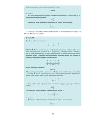 con lo que obtenemos una ecuación con una sola variable:

                                              −2 x = 1,

  de donde x = − 1 .
                 2
      Y a partir de este momento, podemos proceder de manera similar a como se hizo en la
  primera solución para obtener que
                                               1
                                           y= .
                                               2
      Entonces, el par de números que son solución del sistema de ecuaciones es

                                               1 1
                                              − ,  .
                                               2 2


    La estrategia utilizada en esta segunda solución es denominada resolución por sus-
titución. Explica este nombre.

  Ejemplo 25

  Resuelve el sistema de ecuaciones:

                                        x     +    y      =     0
                                       −x     +    y      =     1.


  Solución 3. Puesto que buscamos una pareja de números ( x, y) que satisfaga ambas ecua-
  ciones simultáneamente, los valores de las incógnitas x y y, respectivamente, son los mis-
  mos en ambas ecuaciones. Por lo tanto, podemos sumar las partes izquierdas de ambas
  ecuaciones entre sí y las partes derechas de ambas ecuaciones entre sí, y la igualdad se
  mantendrá, pero obtendremos una tercera ecuación:

                                        x    +     y      =     0
                                       −x    +     y      =     1
                                       0     +    2y      =     1;

  es decir, obtenemos la ecuación:
                                              2 y = −1.
  Esta ecuación puede sustituir a cualesquiera de las dos ecuaciones del sistema, por ejemplo,
  a la segunda, de manera que obtenemos un nuevo sistema, pero equivalente al primero (es
  decir, el nuevo sistema tiene la misma solución que el original):

                                        x    +     y      =     0
                                                  2y      =     1.

      Como puedes ver, la segunda ecuación solo tiene la incógnita y, por lo que es fácil de
  resolver:
                                              1
                                          y= .
                                              2
  Con ayuda de la primera ecuación, puedes obtener el valor de x:

                                                       1
                                           x+ y= x+      = 0,
                                                       2

  de donde x = − 1 .
                 2
      Entonces, el par de números que son solución del sistema de ecuaciones es

                                               1 1
                                              − ,  .
                                               2 2




                                                  72
 