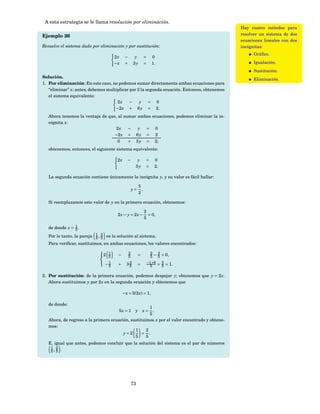A esta estrategia se le llama resolución por eliminación.
                                                                                              Hay cuatro métodos para
Ejemplo 26                                                                                    resolver un sistema de dos
                                                                                              ecuaciones lineales con dos
Resuelve el sistema dado por eliminación y por sustitución:                                   incógnitas:
                                                                                                    Gráﬁco.
                                     2x     −        y         =    0
                                     −x     +       3y         =    1.                              Igualación.
                                                                                                    Sustitución.
Solución.
                                                                                                    Eliminación.
1. Por eliminación: En este caso, no podemos sumar directamente ambas ecuaciones para
   “eliminar” x; antes, debemos multiplicar por 2 la segunda ecuación. Entonces, obtenemos
   el sistema equivalente:
                                     2x     −    y = 0
                                    −2 x + 6 y = 2.
   Ahora tenemos la ventaja de que, al sumar ambas ecuaciones, podemos eliminar la in-
   cógnita x:
                                   2x    −   y = 0
                                  −2 x + 6 y = 2
                                    0    + 5 y = 2;
   obtenemos, entonces, el siguiente sistema equivalente:

                                      2x      −       y         =     0
                                                     5y         =     2.

   La segunda ecuación contiene únicamente la incógnita y, y su valor es fácil hallar:

                                                         5
                                                    y=     .
                                                         2

   Si reemplazamos este valor de y en la primera ecuación, obtenemos:

                                                               2
                                      2x − y = 2x −              = 0,
                                                               5

   de donde x = 1 .
                5
   Por lo tanto, la pareja 1 , 2 es la solución al sistema.
                           5 5
   Para veriﬁcar, sustituimos, en ambas ecuaciones, los valores encontrados:

                            2 1                2                   2 2
                            
                               5      −         5        =          5 − 5 = 0,

                                −1    +       2
                                             35          =      −1 +6 = 5 = 1 .
                            
                                 5                               5      5

2. Por sustitución: de la primera ecuación, podemos despejar y; obtenemos que y = 2 x.
   Ahora sustituimos y por 2 x en la segunda ecuación y obtenemos que

                                           − x + 3(2 x) = 1,

   de donde:
                                                      1
                                      5x = 1 y          .    x=
                                                      5
   Ahora, de regreso a la primera ecuación, sustituimos x por el valor encontrado y obtene-
   mos:
                                              1     2
                                        y=2       = .
                                              5     5
   E, igual que antes, podemos concluir que la solución del sistema es el par de números
    1, 2 .
    5 5




                                                    73
 