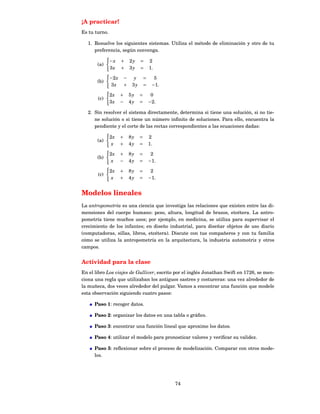 ¡A practicar!
Es tu turno.

  1. Resuelve los siguientes sistemas. Utiliza el método de eliminación y otro de tu
     preferencia, según convenga.

               −x     +       2y    =       2
       (a)
               3x     +       3y    =       1.

               −2 x       −     y       =     5
       (b)
                3x        +    3y       =    −1 .

               2x     +       5y    =        0
       (c)
               3x     −       4y    =       −2 .

  2. Sin resolver el sistema directamente, determina si tiene una solución, si no tie-
     ne solución o si tiene un número inﬁnito de soluciones. Para ello, encuentra la
     pendiente y el corte de las rectas correspondientes a las ecuaciones dadas:

               2x     +       8y    =       2
       (a)
                x     +       4y    =       1.

               2x     +       8y    =        2
       (b)
                x     −       4y    =       −1 .

               2x     +       8y    =        2
       (c)
                x     +       4y    =       −1 .


Modelos lineales
La antropometría es una ciencia que investiga las relaciones que existen entre las di-
mensiones del cuerpo humano: peso, altura, longitud de brazos, etcétera. La antro-
pometría tiene muchos usos; por ejemplo, en medicina, se utiliza para supervisar el
crecimiento de los infantes; en diseño industrial, para diseñar objetos de uso diario
(computadoras, sillas, libros, etcétera). Discute con tus compañeros y con tu familia
cómo se utiliza la antropometría en la arquitectura, la industria automotriz y otros
campos.


Actividad para la clase
En el libro Los viajes de Gulliver, escrito por el inglés Jonathan Swift en 1726, se men-
ciona una regla que utilizaban los antiguos sastres y costureras: una vez alrededor de
la muñeca, dos veces alrededor del pulgar. Vamos a encontrar una función que modele
esta observación siguiendo cuatro pasos:

      Paso 1: recoger datos.

      Paso 2: organizar los datos en una tabla o gráﬁco.

      Paso 3: encontrar una función lineal que aproxime los datos.

      Paso 4: utilizar el modelo para pronosticar valores y veriﬁcar su validez.

      Paso 5: reﬂexionar sobre el proceso de modelización. Comparar con otros mode-
      los.




                                                    74
 