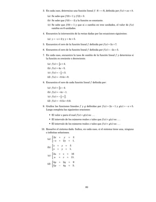 3. En cada caso, determina una función lineal f : R −→ R, deﬁnida por f ( x) = ax + b.

     (a) Se sabe que f (0) = 1 y f (2) = 3.
     (b) Se sabe que f (0) = −2 y la función es constante.
     (c) Se sabe que f (0) = 1 y que si x cambia en tres unidades, el valor de f ( x)
         cambia en 6 unidades.

 4. Encuentra la intersección de la rectas dadas por las ecuaciones siguientes:

     (a) y = − x + 2 y y = 4 x + 5.

 5. Encuentra el cero de la función lineal f deﬁnida por f ( x) = 3 x + 7.

 6. Encuentra el cero de la función lineal f deﬁnida por f ( x) = −2 x + 5.

 7. En cada caso, encuentra la tasa de cambio de la función lineal f y determina si
    la función es creciente o decreciente.
                  1
     (a) f ( x) = 2 x + 4.
     (b) f ( x) = 4 x − 5.
     (c) f ( x) = − 1 + 3.
                    2
     (d) f ( x) = −0.4 x + 8.

 8. Encuentra el cero de cada función lineal f deﬁnida por:

     (a) f ( x) = 3 x − 4.
                  2
     (b) f ( x) = −4 x − 1.
     (c) f ( x) = − 1 + 3 .
                    2   4
     (d) f ( x) = −0.5 x + 0.6.

 9. Graﬁca las funciones lineales f y g deﬁnidas por f ( x) = 2 x − 1 y g( x) = − x + 5.
    Luego completa las siguientes oraciones:

       • El valor x para el cual f ( x) = g( x) es: . . .
       • El intervalo de los números reales x tales que f ( x) > g( x) es: . . .
       • El intervalo de los números reales x tales que f ( x) < g( x) es: . . .

10. Resuelve el sistema dado. Indica, en cada caso, si el sistema tiene una, ninguna
    o inﬁnitas soluciones.

           2x       +        y      =     3
     (a)
           −x       +       2y      =     1.

           x    +       y       =    5
     (b)
           x    +       y       =    1.

           2u     +         v    =      16
     (c)
            u     +         v    =      11.

           4p     +         2q      =     9
     (d)
           5p     −         4q      =     5.




                                               80
 