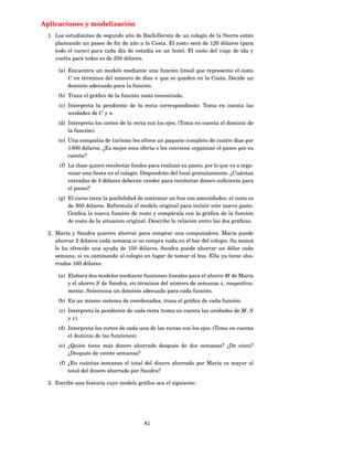 Aplicaciones y modelización
  1. Los estudiantes de segundo año de Bachillerato de un colegio de la Sierra están
     planeando un paseo de ﬁn de año a la Costa. El costo será de 120 dólares (para
     todo el curso) para cada día de estadía en un hotel. El costo del viaje de ida y
     vuelta para todos es de 250 dólares.

      (a) Encuentra un modelo mediante una función lineal que represente el costo
          C en términos del número de días n que se queden en la Costa. Decide un
          dominio adecuado para la función.
      (b) Traza el gráﬁco de la función costo encontrado.
      (c) Interpreta la pendiente de la recta correspondiente. Toma en cuenta las
          unidades de C y n.
      (d) Interpreta los cortes de la recta con los ejes. (Toma en cuenta el dominio de
          la función).
      (e) Una compañía de turismo les ofrece un paquete completo de cuatro días por
          1 000 dólares. ¿Es mejor esta oferta o les conviene organizar el paseo por su
          cuenta?
      (f) La clase quiere recolectar fondos para realizar su paseo, por lo que va a orga-
          nizar una ﬁesta en el colegio. Dispondrán del local gratuitamente. ¿Cuántas
          entradas de 5 dólares deberán vender para recolectar dinero suﬁciente para
          el paseo?
      (g) El curso tiene la posibilidad de contratar un bus con amenidades; el costo es
          de 300 dólares. Reformula el modelo original para incluir este nuevo gasto.
          Graﬁca la nueva función de costo y compárala con la gráﬁca de la función
          de costo de la situación original. Describe la relación entre las dos gráﬁcas.

  2. María y Sandra quieren ahorrar para comprar una computadora. María puede
     ahorrar 2 dólares cada semana si no compra nada en el bar del colegio. Su mamá
     le ha ofrecido una ayuda de 150 dólares. Sandra puede ahorrar un dólar cada
     semana, si va caminando al colegio en lugar de tomar el bus. Ella ya tiene aho-
     rrados 160 dólares.

      (a) Elabora dos modelos mediante funciones lineales para el ahorro M de María
          y el ahorro S de Sandra, en términos del número de semanas x, respectiva-
          mente. Selecciona un dominio adecuado para cada función.
      (b) En un mismo sistema de coordenadas, traza el gráﬁco de cada función.
      (c) Interpreta la pendiente de cada recta (toma en cuenta las unidades de M , S
          y x).
      (d) Interpreta los cortes de cada una de las rectas con los ejes. (Toma en cuenta
          el dominio de las funciones).
      (e) ¿Quién tiene más dinero ahorrado después de dos semanas? ¿De cinco?
          ¿Después de veinte semanas?
      (f) ¿En cuántas semanas el total del dinero ahorrado por María es mayor al
          total del dinero ahorrado por Sandra?

  3. Escribe una historia cuyo modelo gráﬁco sea el siguiente:




                                          81
 