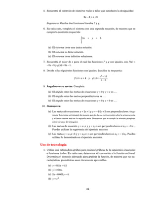 5. Encuentra el intervalo de números reales x tales que satisfacen la desigualdad

                                               2 x − 3 < x + 8.

     Sugerencia: Graﬁca dos funciones lineales f y g.

  6. En cada caso, completa el sistema con una segunda ecuación, de manera que se
     cumpla la condición requerida:

                                             3x      +    y   =      5


      (a) El sistema tiene una única solución.
      (b) El sistema no tiene solución.
      (c) El sistema tiene inﬁnitas soluciones.

  7. Encuentra el valor de x para el cual las funciones f y g son iguales, con f ( x) =
     −2 x + 5 y g( x) = 3 x − 1.

  8. Decide si las siguientes funciones son iguales. Justiﬁca tu respuesta:

                                                                     x2 − 16
                                    f ( x) = x + 4    y   g( x ) =           .
                                                                      x−4

  9. Ángulos entre rectas. Completa.

      (a) El ángulo entre las rectas de ecuaciones y = 0 y y = x es . . .
      (b) El ángulo entre las rectas perpendiculares es . . .
      (c) El ángulo entre las rectas de ecuaciones y = 0 y x = 0 es . . .

 10. Demuestra:

      (a) Las rectas de ecuaciones y = 2 x + 1 y y = −1/2 x + 3 son perpendiculares. (Suge-
          rencia: determina un triángulo de manera que dos de sus vertices estén sobre la primera recta,
          y el tercer vértice esté en la segunda recta. Demuestra que se cumple la relación pitagórica
          entre los lados del triángulo).

      (b) Las rectas de ecuación y = a1 x y y = a2 x son perpendiculares si a2 = −1/a1 .
          Puedes utilizar la sugerencia del ejercicio anterior.
      (c) Las rectas y = a1 x + b y y = a2 x + c son perpendiculares si a2 = −1/a1 . Puedes
          utilizar lo demostrado en el ejercicio anterior.


Uso de tecnología
  1. Utiliza una calculadora gráﬁca para realizar gráﬁcas de la siguientes ecuaciones
     o funciones dadas. En cada caso, determina si la ecuación o la función es lineal.
     Determina el dominio adecuado para graﬁcar la función, de manera que sus ca-
     racterísticas geométricas sean claramente apreciables.

      (a) y = 0.5 x + 4.3.
      (b) y = 2 00 x.
      (c) 2 x − 0.008 y = 4.
      (d) y = x2 .



                                                     84
 