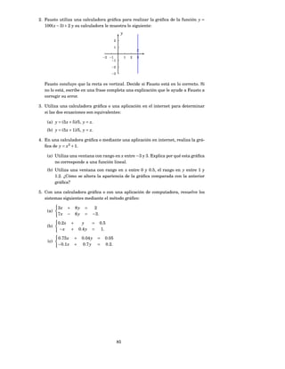 2. Fausto utiliza una calculadora gráﬁca para realizar la gráﬁca de la función y =
   100( x − 3) + 2 y su calculadora le muestra lo siguiente:
                                                           y
                                                      2

                                                      1
                                                                       x
                                              −2 −1            1   2   3
                                                  −1

                                                   −2

                                                   −3


  Fausto concluye que la recta es vertical. Decide si Fausto está en lo correcto. Si
  no lo está, escribe en una frase completa una explicación que le ayude a Fausto a
  corregir su error.

3. Utiliza una calculadora gráﬁca o una aplicación en el internet para determinar
   si las dos ecuaciones son equivalentes:

    (a) y = (5 x + 5)/5, y = x.
    (b) y = (5 x + 1)/5, y = x.

4. En una calculadora gráﬁca o mediante una aplicación en internet, realiza la grá-
   ﬁca de y = x2 + 1.

    (a) Utiliza una ventana con rango en x entre −3 y 3. Explica por qué esta gráﬁca
        no corresponde a una función lineal.
    (b) Utiliza una ventana con rango en x entre 0 y 0.5, el rango en y entre 1 y
        1.2. ¿Cómo se altera la apariencia de la gráﬁca comparada con la anterior
        gráﬁca?

5. Con una calculadora gráﬁca o con una aplicación de computadora, resuelve los
   sistemas siguientes mediante el método gráﬁco:

          3x      +       8y     =     2
    (a)
          7x      −       6y     =    −3 .

          0.2 x       +         y     =      0.5
    (b)
           −x         +       0.4 y   =       1.

          0.75 x          +    0.04 y     =    0.05
    (c)
          −0.1 x          +    0.7 y      =    0.2.




                                                          85
 