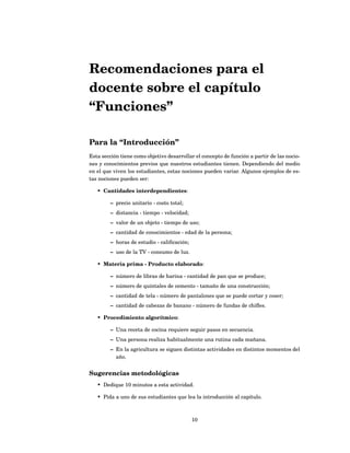 Recomendaciones para el
docente sobre el capítulo
“Funciones”

Para la “Introducción”
Esta sección tiene como objetivo desarrollar el concepto de función a partir de las nocio-
nes y conocimientos previos que nuestros estudiantes tienen. Dependiendo del medio
en el que viven los estudiantes, estas nociones pueden variar. Algunos ejemplos de es-
tas nociones pueden ser:

   • Cantidades interdependientes:

         – precio unitario - costo total;
         – distancia - tiempo - velocidad;
         – valor de un objeto - tiempo de uso;
         – cantidad de conocimientos - edad de la persona;
         – horas de estudio - caliﬁcación;
         – uso de la TV - consumo de luz.

   • Materia prima - Producto elaborado:

         – número de libras de harina - cantidad de pan que se produce;
         – número de quintales de cemento - tamaño de una construcción;
         – cantidad de tela - número de pantalones que se puede cortar y coser;
         – cantidad de cabezas de banano - número de fundas de chiﬂes.

   • Procedimiento algorítmico:

         – Una receta de cocina requiere seguir pasos en secuencia.
         – Una persona realiza habitualmente una rutina cada mañana.
         – En la agricultura se siguen distintas actividades en distintos momentos del
           año.


Sugerencias metodológicas
   • Dedique 10 minutos a esta actividad.

   • Pida a uno de sus estudiantes que lea la introducción al capítulo.



                                             10
 