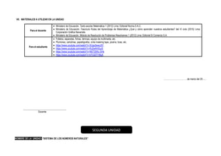VII. MATERIALES A UTILIZAR EN LA UNIDAD
Para el docente
• Ministerio de Educación. Texto escolar Matemática 1 (2012) Lima: Editorial Norma S.A.C.
• Ministerio de Educación. Fascículo Rutas del Aprendizaje de Matemática ¿Qué y cómo aprenden nuestros estudiantes? del VI ciclo (2015) Lima:
Corporación Gráfica Navarrete.
• Ministerio de Educación. Módulo de Resolución de Problemas Resolvamos 1 (2012) Lima: Editorial El Comercio S.A.
Para el estudiante
• Folletos, separatas, fichas, láminas, equipo de multimedia, etc.
• Plumones, cartulinas, papelógrafos, cinta masking tape, pizarra, tizas, etc.
• https://www.youtube.com/watch?v=XUgu0wwiJ5Y
• https://www.youtube.com/watch?v=RJ2w4lHSyJ0
• https://www.youtube.com/watch?v=WETj5Wu-SHk
• https://www.youtube.com/watch?v=kTC0ZT7rBsA
……………………………de marzo del 20......
____________________________________
Docente
NOMBRE DE LA UNIDAD: “SISTEMA DE LOS NÚMEROS NATURALES”
SEGUNDA UNIDAD
 