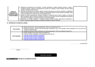 RESUELVE
PROBLEMAS DE
GESTIÓN DE DATOS
E INCERTIDUMBRE
• Representa las características de una población en estudio asociándolas a variables cualitativas nominales y ordinales, o
cuantitativas discretas, y expresa el comportamiento de los datos de la población a través de gráficos de barras, gráficos
circulares y medidas de tendencia central.
• Determina las condiciones de una situación aleatoria, compara la frecuencia de sus sucesos y representa su probabilidad a
través de la regla de Laplace (valor decimal) o representa su probabilidad mediante su frecuencia dada en porcentajes. A partir
de este valor, determina si un suceso es más o menos probable que otro.
• Expresa con diversas representaciones y lenguaje matemático su comprensión sobre la media, la mediana y la moda para
datos no agrupados, según el contexto de la población en estudio, así como sobre el valor de la probabilidad para caracterizar
como más o menos probable la ocurrencia de sucesos de una situación aleatoria.
▪ Recopila datos de variables cualitativas o cuantitativas discretas mediante encuestas, seleccionando procedimientos y
recursos. Los procesa y organiza en tablas con el propósito de analizarlos y producir información.
VII. MATERIALES A UTILIZAR EN LA UNIDAD
Para el docente
• Ministerio de Educación. Texto escolar Matemática 1 (2012) Lima: Editorial Norma S.A.C.
• Ministerio de Educación. Fascículo Rutas del Aprendizaje de Matemática ¿Qué y cómo aprenden nuestros estudiantes? del VI ciclo (2015) Lima:
Corporación Gráfica Navarrete.
• Ministerio de Educación. Módulo de Resolución de Problemas Resolvamos 1 (2012) Lima: Editorial El Comercio S.A.
Para el estudiante
• Folletos, separatas, fichas, láminas, equipo de multimedia, etc.
• Plumones, cartulinas, papelógrafos, cinta masking tape, pizarra, tizas, etc.
• https://www.youtube.com/watch?v=XUgu0wwiJ5Y
• https://www.youtube.com/watch?v=RJ2w4lHSyJ0
• https://www.youtube.com/watch?v=WETj5Wu-SHk
• https://www.youtube.com/watch?v=kTC0ZT7rBsA
……………………………de marzo del 20......
____________________________________
Docente
NOMBRE DE LA UNIDAD: “SISTEMA DE LOS NÚMEROS ENTEROS”
TERCERA UNIDAD
 