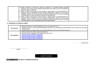 • Describe la ubicación o el recorrido de un objeto real o imaginario, y los representa utilizando coordenada
cartesianas, planos o mapas a escala. Describe las transformaciones de un objeto en términos de ampliaciones,
traslaciones, rotaciones o reflexiones.
• Expresa, con dibujos, construcciones con regla y compás, con material concreto y con lenguaje geométrico, su
comprensión sobre las propiedadesde las rectas paralelas, perpendiculares y secantes, y de los prismas,
cuadriláteros, triángulos, y círculos. Los expresa aun cuando estos cambien de posición y vistas, para interpretar
un problema según su contexto y estableciendo relaciones entre representaciones.
• Expresa, con dibujos, construcciones con regla y compás, con material concreto y con lenguaje geométrico, su
comprensión sobre las propiedades de las rectas paralelas, perpendiculares y secantes, y de los prismas,
cuadriláteros, triángulos, y círculos. Los expresa aun cuando estos cambien de posición y vistas, para interpretar
un problema según su contexto y estableciendo relaciones entre representaciones.
VII. MATERIALES A UTILIZAR EN LA UNIDAD
Para el docente
• Ministerio de Educación. Texto escolar Matemática 1 (2012) Lima: Editorial Norma S.A.C.
• Ministerio de Educación. Fascículo Rutas del Aprendizaje de Matemática ¿Qué y cómo aprenden nuestros estudiantes? del VI ciclo (2015) Lima: Corporación
Gráfica Navarrete.
• Ministerio de Educación. Módulo de Resolución de Problemas Resolvamos 1 (2012) Lima: Editorial El Comercio S.A.
Para el estudiante
• Folletos, separatas, fichas, láminas, equipo de multimedia, etc.
• Plumones, cartulinas, papelógrafos, cinta masking tape, pizarra, tizas, etc.
• https://www.youtube.com/watch?v=XUgu0wwiJ5Y
• https://www.youtube.com/watch?v=RJ2w4lHSyJ0
• https://www.youtube.com/watch?v=WETj5Wu-SHk
• https://www.youtube.com/watch?v=kTC0ZT7rBsA
……………………………de marzo del 20......
____________________________________
Docente
NOMBRE DE LA UNIDAD: “SISTEMA DE LOS NÚMEROS RACIONALES”
CUARTA UNIDAD
 