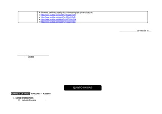 • Plumones, cartulinas, papelógrafos, cinta masking tape, pizarra, tizas, etc.
• https://www.youtube.com/watch?v=XUgu0wwiJ5Y
• https://www.youtube.com/watch?v=RJ2w4lHSyJ0
• https://www.youtube.com/watch?v=WETj5Wu-SHk
• https://www.youtube.com/watch?v=kTC0ZT7rBsA
……………………………de marzo del 20......
____________________________________
Docente
NOMBRE DE LA UNIDAD: “FUNCIONES Y ALGEBRA”
I. DATOS INFORMATIVOS
1.1. Institución Educativa :
QUINTO UNIDAD
 