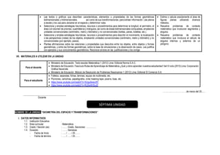 • Lee textos o gráficos que describen características, elementos o propiedades de las formas geométricas
bidimensionales y tridimensionales, así como de sus transformaciones, para extraer información. Lee planos
a escala y los usa para ubicarse en el espacio y determinar rutas.
• Selecciona y emplea estrategias heurísticas, recursos o procedimientos para determinar la longitud, el perímetro, el
área o el volumen de prismas, cuadriláteros y triángulos, así como de áreas bidimensionales compuestas, empleando
unidades convencionales (centímetro, metro y kilómetro) y no convencionales (bolitas, panes, botellas, etc.).
• Selecciona y emplea estrategias heurísticas, recursos o procedimientos para describir el movimiento, la localización
o las perspectivas (vistas) de los objetos, empleando unidades convencionales (centímetro, metro y kilómetro) y no
convencionales (por ejemplo, pasos).
• Plantea afirmaciones sobre las relaciones y propiedades que descubre entre los objetos, entre objetos y formas
geométricas, y entre las formas geométricas, sobre la base de simulaciones y la observación de casos. Las justifica
con ejemplos y sus conocimientos geométricos. Reconoce errores en las justificaciones y los corrige.
• Estima o calcula exactamente el área de
figuras planas utilizando diversos
métodos.
• Resuelve problemas de contexto
matemático que involucran segmentos y
ángulos.
• Resuelve problemas de contexto
matemático que involucra el cálculo de
ángulos internos y externos de un
polígono
VII. MATERIALES A UTILIZAR EN LA UNIDAD
Para el docente
• Ministerio de Educación. Texto escolar Matemática 1 (2012) Lima: Editorial Norma S.A.C.
• Ministerio de Educación. Fascículo Rutas del Aprendizaje de Matemática ¿Qué y cómo aprenden nuestros estudiantes? del VI ciclo (2015) Lima: Corporación
Gráfica Navarrete.
• Ministerio de Educación. Módulo de Resolución de Problemas Resolvamos 1 (2012) Lima: Editorial El Comercio S.A.
Para el estudiante
• Folletos, separatas, fichas, láminas, equipo de multimedia, etc.
• Plumones, cartulinas, papelógrafos, cinta masking tape, pizarra, tizas, etc.
• https://www.youtube.com/watch?v=XUgu0wwiJ5Y
• https://www.youtube.com/watch?v=RJ2w4lHSyJ0
……………………………de marzo del 20......
____________________________________
Docente
NOMBRE DE LA UNIDAD: “GEOMETRÍA DEL ESPACIO Y TRANSFORMACIONES”
I. DATOS INFORMATIVOS
1.1. Institución Educativa :
1.2. Área curricular : Matemática
1.3. Grado / Sección (es) : ……. Grado, Secciones: …………..
1.4. Duración : ……. Semanas
- Fecha de Inicio : ….. / ….. / 20…….
- Fecha de término : ….. / ….. / 20…….
SÉPTIMA UNIDAD
 