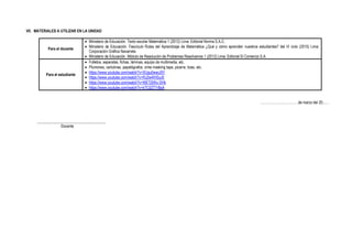 VII. MATERIALES A UTILIZAR EN LA UNIDAD
Para el docente
• Ministerio de Educación. Texto escolar Matemática 1 (2012) Lima: Editorial Norma S.A.C.
• Ministerio de Educación. Fascículo Rutas del Aprendizaje de Matemática ¿Qué y cómo aprenden nuestros estudiantes? del VI ciclo (2015) Lima:
Corporación Gráfica Navarrete.
• Ministerio de Educación. Módulo de Resolución de Problemas Resolvamos 1 (2012) Lima: Editorial El Comercio S.A.
Para el estudiante
• Folletos, separatas, fichas, láminas, equipo de multimedia, etc.
• Plumones, cartulinas, papelógrafos, cinta masking tape, pizarra, tizas, etc.
• https://www.youtube.com/watch?v=XUgu0wwiJ5Y
• https://www.youtube.com/watch?v=RJ2w4lHSyJ0
• https://www.youtube.com/watch?v=WETj5Wu-SHk
• https://www.youtube.com/watch?v=kTC0ZT7rBsA
……………………………de marzo del 20......
____________________________________
Docente
 