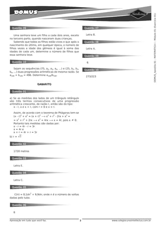 DOMUS_Apostila 01 - MATEMÁTICA I - Módulo 01 (Exercício 01)
 Questão 09                                                        Questão 07

    Uma senhora teve um filho a cada dois anos, exceto              Letra B.
no terceiro parto, quando nasceram duas crianças.
    Sabendo que todos os filhos estão vivos e que após o           Questão 08
nascimento do último, em qualquer época, o número de
filhos vezes a idade dos gêmeos é igual à soma das                  Letra A.
idades de cada um, determine o número de filhos que
essa senhora teve.                                                 Questão 09

 Questão 10                                                         6

    Sejam as sequências (75, a2, a3, a4, ...) e (25, b2, b3,
                                                                   Questão 10
b4, ...) duas progressões aritméticas de mesma razão. Se
a100 + b100 = 496. Determine a100/b100.
                                                                    273/223


                         GABARITO


 Questão 01

a) Se as medidas dos lados de um triângulo retângulo
são três termos consecutivos de uma progressão
aritmética crescente, de razão r, então são do tipo:
    x - r, x e x + r, com r > 0 e x > r.

   Assim, de acordo com o teorema de Pitágoras tem-se
          2   2         2    2   2         2
   (x - r) + x = (x + r) ë x + r - 2rx + x =
         2       2        2
   = x + r + 2rx ë x = 4rx ë x = 4r, pois x          ≠   0.
   Portanto tais medidas são dadas por:
   x - r = 4r - r = 3r
   x = 4r e
   x + r = 4r + r = 5r
b) r =       2


 Questão 02

   1720 metros

 Questão 03

   Letra E.

 Questão 04

   Letra C.

 Questão 05

                     2
   C(n) = 0,1dn + 9,9dn; onde n é o número de voltas
dadas pelo tubo.


 Questão 06

   6


Aprovação em tudo que você faz.                                2                www.colegiocursointellectus.com.br
 