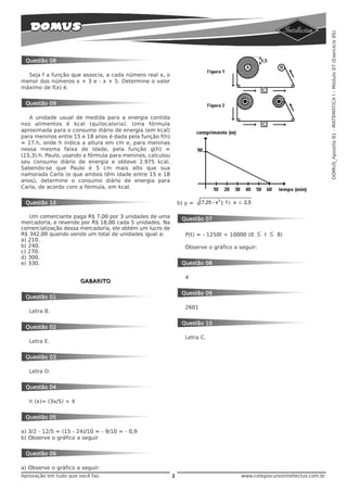 DOMUS_Apostila 01 - MATEMÁTICA I - Módulo 07 (Exercício 05)
 Questão 08

  Seja f a função que associa, a cada número real x, o
menor dos números x + 3 e - x + 5. Determine o valor
máximo de f(x) é.


 Questão 09

   A unidade usual de medida para a energia contida
nos alimentos é kcal (quilocaloria). Uma fórmula
aproximada para o consumo diário de energia (em kcal)
para meninos entre 15 e 18 anos é dada pela função f(h)
= 17.h, onde h indica a altura em cm e, para meninas
nessa mesma faixa de idade, pela função g(h) =
(15,3).h. Paulo, usando a fórmula para meninos, calculou
seu consumo diário de energia e obteve 2.975 kcal.
Sabendo-se que Paulo é 5 cm mais alto que sua
namorada Carla (e que ambos têm idade entre 15 e 18
anos), determine o consumo diário de energia para
Carla, de acordo com a fórmula, em kcal.


 Questão 10                                                    b) y =   (7,25 - x 2 ); 1 ≤ x ≤ 2,5

   Um comerciante paga R$ 7,00 por 3 unidades de uma            Questão 07
mercadoria, e revende por R$ 18,00 cada 5 unidades. Na
comercialização dessa mercadoria, ele obtém um lucro de
R$ 342,00 quando vende um total de unidades igual a:             P(t) = - 1250t + 10000 (0           ≤   t   ≤   8)
a) 210.
b) 240.                                                          Observe o gráfico a seguir:
c) 270.
d) 300.
e) 330.                                                         Questão 08

                                                                 4
                       GABARITO

                                                                Questão 09
 Questão 01
                                                                 2601
   Letra B.

                                                                Questão 10
 Questão 02
                                                                 Letra C.
   Letra E.


 Questão 03

   Letra D.


 Questão 04

   h (x)= (3x/5) + 4


 Questão 05

a) 3/2 - 12/5 = (15 - 24)/10 = - 9/10 = - 0,9
b) Observe o gráfico a seguir


 Questão 06

a) Observe o gráfico a seguir:
Aprovação em tudo que você faz.                            2                                 www.colegiocursointellectus.com.br
 