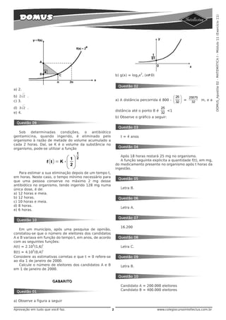DOMUS_Apostila 02 - MATEMÁTICA I - Módulo 11 (Exercício 11)
                                                                              2
                                                              b) g(x) = log3x , (x·0)


                                                               Questão 02
a) 2.

b) 2 2 .                                                                                        ⎛ 25 ⎞  25575
c) 3.                                                         a) A distância percorrida é 800 - ⎜    ⎟ = 32        m, e a
                                                                                                ⎝ 32 ⎠
d) 3 2 .                                                                                25
                                                              distância até o ponto B é      <1
e) 4.                                                                                   32
                                                              b) Observe o gráfico a seguir:
 Questão 09
                                                               Questão 03
   Sob   determinadas      condições, o  antibiótico
gentamicina, quando ingerido, é eliminado pelo                   t = 4 anos
organismo à razão de metade do volume acumulado a
cada 2 horas. Daí, se K é o volume da substância no
organismo, pode-se utilizar a função                           Questão 04

                                                                 Após 18 horas restará 25 mg no organismo.
                                                                 A função seguinte explicita a quantidade f(t), em mg,
                                                              do medicamento presente no organismo após t horas da
                                                              ingestão.
   Para estimar a sua eliminação depois de um tempo t,
em horas. Neste caso, o tempo mínimo necessário para
                                                               Questão 05
que uma pessoa conserve no máximo 2 mg desse
antibiótico no organismo, tendo ingerido 128 mg numa
única dose, é de:                                                Letra B.
a) 12 horas e meia.
b) 12 horas.                                                   Questão 06
c) 10 horas e meia.
d) 8 horas.
                                                                 Letra A.
e) 6 horas.

                                                               Questão 07
 Questão 10

                                                                 16.200
   Em um município, após uma pesquisa de opinião,
constatou-se que o número de eleitores dos candidatos
A e B variava em função do tempo t, em anos, de acordo         Questão 08
com as seguintes funções:
           5      t
A(t) = 2.10 (1,6)                                                Letra C.
           5     t
B(t) = 4.10 (0,4)
Considere as estimativas corretas e que t = 0 refere-se        Questão 09
ao dia 1 de janeiro de 2000.
   Calcule o número de eleitores dos candidatos A e B            Letra B.
em 1 de janeiro de 2000.

                                                               Questão 10
                       GABARITO
                                                                 Candidato A = 200.000 eleitores
                                                                 Candidato B = 400.000 eleitores
 Questão 01

a) Observe a figura a seguir

Aprovação em tudo que você faz.                           2                             www.colegiocursointellectus.com.br
 