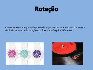 RotaçãoDeslocamento em que cada ponto do objeto se desloca mantendo a mesma distância ao centro de rotação mas formando ângulos diferentes. O sentido em que se roda a figura é muito importante, pois daí depende o resultado; Por convenção fala-se em sentido negativo, para descrever o sentido dos ponteiros do relógio e sentido positivo, no caso contrário.A figura C foi obtida por meio de uma rotação da figura A em sentido negativo.A figura B foi obtida por meio de uma rotação da figura A em sentido positivo.