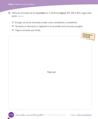Unidad 7 / Datos y probabilidades_doscientos _cincuenta y _ocho
Módulo 1 / Recolección de datos
Pega aquí
2. Utiliza	las	encuestas	de	los	recortables 6, 7 y 8	de	las	páginas 311, 313 o 315	y	sigue	estos
pasos.	Aplicar
1º	 Escoge	una	de	las	encuestas	y	hazla	a	diez	compañeras	y	compañeros.
2º	Recolecta	la	información	y	regístrala	en	el	recortable	de	la	encuesta	escogida.
3º	Pega	la	encuesta	que	hiciste.
258 _doscientos _cincuenta y _ochoVERSIîN_doscientos _cincuenta y _ochoNO_doscientos _cincuenta y _ochoNO_doscientos _cincuenta y _ocho COMERCIALIZABLE
 