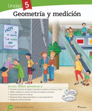 Unidad 5
_ciento _sesenta y _ocho
Geometría y medición
En esta unidad aprenderás a:
• Describir	la	posición	de	objetos	y	personas	en	relación	a	ti	mismo	y	a	otros.
• Utilizar	unidades	de	medida	informales	de	longitud	y	de	tiempo.
• Secuenciar	eventos	en	el	tiempo.
• Reconocer	líneas,	figuras	geométricas	y	cuerpos	geométricos.
• Trabajar	de	manera	ordenada.
168 VERSIîN_ciento _sesenta y _ochoVERSIîN_ciento _sesenta y _ocho NO COMERCIALIZABLE
 
