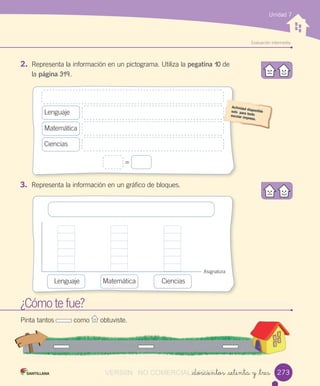 w
Evaluación	intermedia
Unidad 7
2. Representa	la	información	en	un	pictograma.	Utiliza	la	pegatina	10	de
la	página	319.
¿Cómo	te	fue?
Pinta	tantos	 	como	 	obtuviste.
3. Representa	la	información	en	un	gráfico	de	bloques.
_doscientos _setenta y _tres 273
=
Lenguaje
Matemática
Ciencias
Asignatura
Lenguaje Matemática Ciencias
VERSIîN NO COMERCIALIZABLE_doscientos _setenta y _tresCOMERCIALIZABLE_doscientos _setenta y _tres
 