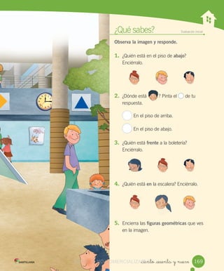 ¿Qué	sabes? Evaluación	inicial
Observa la imagen y responde.
1.	 ¿Quién	está	en	el	piso	de	abajo?	
Enciérralo.
2.	 ¿Dónde	está									?	Pinta	el	 	de	tu	
respuesta.
En	el	piso	de	arriba.
En	el	piso	de	abajo.
3.	 ¿Quién	está	frente	a	la	boletería?	
Enciérralo.
4.	 ¿Quién	está	en	la	escalera?	Enciérralo.
5.	 Encierra	las	figuras geométricas	que	ves	
en	la	imagen.
_ciento _sesenta y nueve
									?
169VERSIîN NO COMERCIALIZABLECOMERCIALIZABLE_ciento _sesenta y nueveCOMERCIALIZABLE_ciento _sesenta y nueve
 