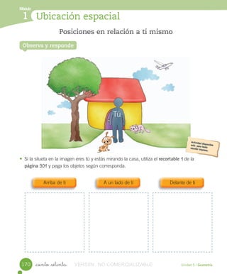 Módulo
1
Observa y responde
Posiciones en relación a ti mismo
Ubicación espacial
Módulo
1
Unidad 5 / Geometría_ciento _setenta
• Si	la	silueta	en	la	imagen	eres	tú	y	estás	mirando	la	casa,	utiliza	el	recortable	1	de	la
página	301	y	pega	los	objetos	según	corresponda.
Observa y responde
Arriba	de	ti A	un	lado	de	ti Delante	de	ti
170
Tú
VERSIîN NO COMERCIALIZABLE
 