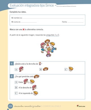 Evaluación integradora tipo SimceEvaluación integradora tipo Simce MR
Simce es marca registrada del Ministerio de Educación.
Mi nombre es:
Mi curso es: Fecha:
Completa tus datos.
1	 ¿Quién está a la derecha de ?
A B C
2	 ¿En qué posición está ?
A Entre y .
B A la derecha de .
C A la izquierda de .
Marca con una la alternativa correcta.
A partir de la siguiente imagen, responde las preguntas 1 y 2.
_doscientos noventa y _cuatro294 _doscientos noventa y _cuatroVERSIîN_doscientos noventa y _cuatroNO_doscientos noventa y _cuatroNO_doscientos noventa y _cuatro COMERCIALIZABLE
 