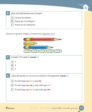 1º básico
3	 ¿Qué actividad demora más tiempo?
A Lavarse los dientes.
B Pasear por el zoológico.
C Tomar un rico desayuno.
Observa la siguiente imagen y responde las preguntas 4 y 5.
4	 ¿Cuántos mide el ?
A 3
B 4
C 5
5	 ¿Qué afirmación es correcta en relación a la longitud de ?
A Es más largo que y que .
B Es más largo que y más corto que .
C Es más largo que y más corto que .
295_doscientos noventa y _cincoVERSIîN NO COMERCIALIZABLE_doscientos noventa y _cincoCOMERCIALIZABLE_doscientos noventa y _cinco
 