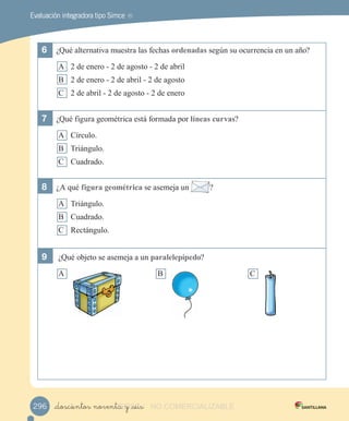 Evaluación integradora tipo Simce MR
6	 ¿Qué alternativa muestra las fechas ordenadas según su ocurrencia en un año?
A 2 de enero - 2 de agosto - 2 de abril
B 2 de enero - 2 de abril - 2 de agosto
C 2 de abril - 2 de agosto - 2 de enero
7	 ¿Qué figura geométrica está formada por líneas curvas?
A Círculo.
B Triángulo.
C Cuadrado.
8	 ¿A qué figura geométrica se asemeja un ?
A Triángulo.
B Cuadrado.
C Rectángulo.
9	 ¿Qué objeto se asemeja a un paralelepípedo?
A B C
_doscientos noventa y _seis296 VERSIîN_doscientos noventa y _seisVERSIîN_doscientos noventa y _seis NO COMERCIALIZABLE
 