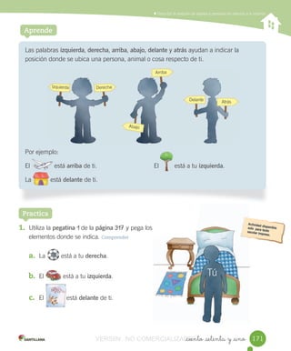 Contar,	leer	y	representar	números	hasta	el	20	Describir	la	posición	de	objetos	y	personas	en	relación	a	sí	mismos
_ciento _setenta y _uno
Aprende
Las	palabras	izquierda,	derecha,	arriba,	abajo,	delante	y atrás	ayudan	a	indicar	la	
posición	donde	se	ubica	una	persona,	animal	o	cosa	respecto	de	ti.
Por	ejemplo:
El														está	arriba	de	ti.	 El									está	a	tu	izquierda.
La											está	delante	de	ti.
1. Utiliza	la	pegatina	1	de	la	página	317	y	pega	los
elementos	donde	se	indica.	Comprender
a. La 								está	a	tu	derecha.
b. El											está	a	tu	izquierda.
c. El 										está	delante	de	ti.
Practica
171
Izquierda Derecha
Arriba
Abajo
Delante
Tú
Atrás
													
										
								
								
											
																							
VERSIîN NO COMERCIALIZABLE_ciento _setenta y _unoCOMERCIALIZABLE_ciento _setenta y _uno
 