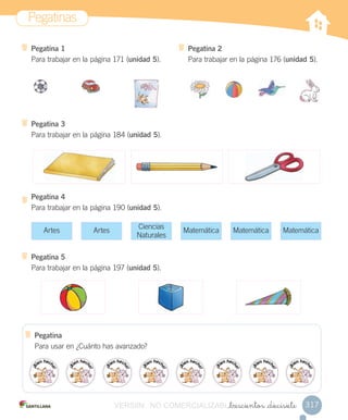 Pegatinas
317_trescientos _diecisiete
Pegatina 1
Para trabajar en la página 171 (unidad 5).
Pegatina 3
Para trabajar en la página 184 (unidad 5).
Pegatina 4
Para trabajar en la página 190 (unidad 5).
Pegatina 5
Para trabajar en la página 197 (unidad 5).
Pegatina 2
Para trabajar en la página 176 (unidad 5).
Artes Artes Matemática Matemática Matemática
Ciencias
Naturales
Pegatina
Para usar en ¿Cuánto has avanzado?
VERSIîN NO COMERCIALIZABLE_trescientos _diecisieteCOMERCIALIZABLE_trescientos _diecisiete
 
