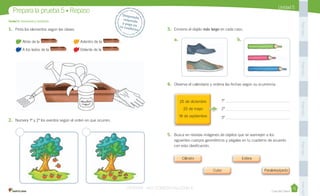 Casa del Saber
Unidad	5
1.	 Pinta	los	elementos	según	las	claves.
	Atrás	de	la	 .	 	 	Adentro	de	la	 .
	A	los	lados	de	la	 .	 	Delante	de	la	 .
2.	 Numera	1º	y	2º	los	eventos	según	el	orden	en	que	ocurren.
3.	 Encierra	el	objeto	más largo	en	cada	caso.	
Unidad 5:	Geometría y medición
Prepara	la	prueba	5	•	Repaso Desprende,		responde		y	pega	en		tu	cuaderno
PegaaquíPegaaquíPegaaquíPegaaquíPegaaquí
a.	 	 b.	
4.	 Observa	el	calendario	y	ordena	las	fechas	según	su	ocurrencia.	 	
	 	 	 	 	 	 	 	 	 	 	 	
	 	 	 	 	 	 	 	 	 	 	 	
	 	 	 	 	 1º	 	 	 	 	 	 	
	 	 	 	 	 2º	 	 	 	 	 	 	
	 	 	 	 	 3º
5.	 Busca	en	revistas	imágenes	de	objetos	que	se	asemejen	a	los	
siguientes	cuerpos	geométricos	y	pégalas	en	tu	cuaderno	de	acuerdo	
con	esta	clasificación.
	 	 	 	 	 	 	 	 	 	 	 	
	 	 	 	 	
	 	 	 	 	
	 	 	 	 	
	 	 	 	 	 	 	 	 	 	 	 	
	 	 	 	 	
	 	 	 	 	
	 	 	 	 	
	 	 	 	 	 	 	 	 	 	 	 	
	 	 	 	 	
	 	 	 	 	
	 	 	 	 	 	 	 	 	 	 	 	
	 	 	 	 	
	 	 	 	 	
	 	 	 	 	
	 	 	 	 		 	 	 	 	
25	de	diciembre
25	de	mayo
18	de	septiembre
VERSIîN NO COMERCIALIZABLE
 