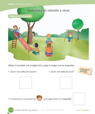 Unidad 5 / Geometría
Módulo 1 / Ubicación espacial
_ciento _setenta y _cuatro
Posiciones en relación a otros
Utiliza el	recortable	2	de la	página	303	y pega la imagen con tus respuestas.
• ¿Quién	está	arriba	del	resbalín?
Observa y responde
• ¿Quién	está	atrás	del	árbol?
• Si	estuvieras	en	la	posición	de 	,	¿qué	juego	estaría	a	tu	izquierda?												
174 VERSIîN_ciento _setenta y _cuatroVERSIîN_ciento _setenta y _cuatro NO COMERCIALIZABLE
 