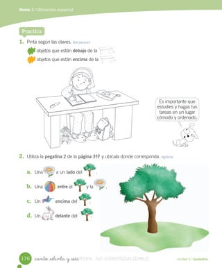 Unidad 5 / Geometría_ciento _setenta y _seis
Módulo 1 / Ubicación espacial
1. Pinta	según	las	claves.	Reconocer
	objetos	que	están	debajo	de	la												.
	objetos	que	están	encima	de	la												.
Practica
2. Utiliza	la	pegatina	2	de	la	página	317	y	ubícala	donde	corresponda.	Aplicar
a. Una										a	un	lado	del	 .
b. Una 										entre	el	 y	la	 .
c. Un 	encima	del									.
d. Un											delante	del										.
Es	importante	que	
estudies	y	hagas	tus	
tareas	en	un	lugar	
cómodo	y	ordenado.
												
												
176
									.
									.											
VERSIîN_ciento _setenta y _seisVERSIîN_ciento _setenta y _seis NO COMERCIALIZABLE
 