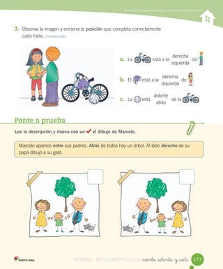 Reconocer,	describir,	crear	y	continuar	patrones	repetitivos
Ponte a prueba
Lee la descripción y marca con un el dibujo de Marcelo.
Marcelo	aparece	entre	sus	padres.	Atrás	de	todos	hay	un	árbol.	Al	lado	derecho	de	su	
papá	dibujó	a	su	gato.
_ciento _setenta y _siete
	Describir	la	posición	de	objetos	y	personas	en	relación	a	otros
3. Observa	la	imagen	y	encierra	la	posición	que	completa	correctamente
cada	frase.	Comprender
a. La está	a	la de					.
b. El								está	a	la de					.
c. La							está de	la	 .
derecha
izquierda
derecha
izquierda
delante
atrás
					
								 					
177
															
VERSIîN NO COMERCIALIZABLE_ciento _setenta y _sieteCOMERCIALIZABLE_ciento _setenta y _siete
 