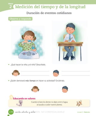 Educando en valores
Cuando te laves los dientes no dejes correr el agua,
así ayudas a cuidar nuestro planeta.
Módulo
Observa y responde
Duración de eventos cotidianos
Medición del tiempo y de la longitud2
Unidad 5 / Medición_ciento _setenta y _ocho
• ¿Qué	hacen	la	niña	y	el	niño?	Descríbelo.
• ¿Quién	demorará	más tiempo	en	hacer	su	actividad?	Enciérralo.
178 VERSIîN_ciento _setenta y _ochoVERSIîN_ciento _setenta y _ocho NO COMERCIALIZABLE
 