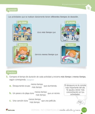 Comparar	la	duración	de	eventos	cotidianos
_ciento _setenta y nueve
Las	actividades	que	se	realizan	diariamente	tienen	diferentes tiempos	de	duración.
dura	más tiempo	que
demora	menos tiempo	que
Aprende
1. Compara	el	tiempo	de	duración	de	cada	actividad	y	encierra	más tiempo	o	menos tiempo,
según	corresponda.	Comparar
a. Desayunando	ocupo 	que	durmiendo.
b. Un	paseo	a	la	playa	dura que	un	recreo.
c. Una	canción	dura que	una	película.
Practica
menos	tiempo
más	tiempo
menos	tiempo
más	tiempo
menos	tiempo
más	tiempo
El	desayuno	es	la	comida	
más	importante	del	día.	
Te	ayuda	a	tener	más	
concentración	en	tus	
actividades.
179
La clase el recreo
Almorzar dormir
VERSIîN NO COMERCIALIZABLE_ciento _setenta y nueveCOMERCIALIZABLE_ciento _setenta y nueve
 