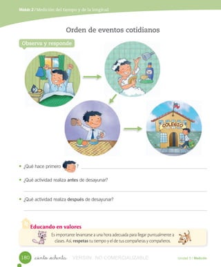 Educando en valores
Es importante levantarse a una hora adecuada para llegar puntualmente a
clases. Así, respetas tu tiempo y el de tus compañeras y compañeros.
Observa y responde
Orden de eventos cotidianos
• ¿Qué	hace	primero												?
• ¿Qué	actividad	realiza	antes	de	desayunar?
• ¿Qué	actividad	realiza	después	de	desayunar?
Unidad 5 / Medición_ciento _ochenta
Módulo 2 / Medición del tiempo y de la longitud
												
180 VERSIîN NO COMERCIALIZABLE
 