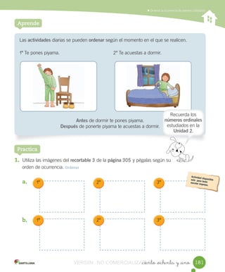 _ciento _ochenta y _uno
	Ordenar	la	ocurrencia	de	eventos	cotidianos
Las	actividades	diarias	se	pueden	ordenar	según	el	momento	en	el	que	se	realicen.
1º	Te	pones	piyama.	 					2º	Te	acuestas	a	dormir.
Antes	de	dormir	te	pones	piyama.
Después	de	ponerte	piyama	te	acuestas	a	dormir.
Aprende
1. Utiliza	las	imágenes	del	recortable	3	de	la	página	305	y	pégalas	según	su
orden	de	ocurrencia.	Ordenar
a.	
b.	
Practica
1º 2º 3º
1º 2º 3º
181181
Recuerda	los	
números ordinales	
estudiados	en	la	
Unidad	2.
VERSIîN NO COMERCIALIZABLE_ciento _ochenta y _unoCOMERCIALIZABLE_ciento _ochenta y _uno
 