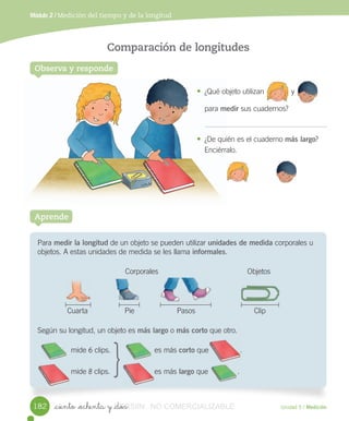 Observa y responde
Comparación de longitudes
• ¿Qué	objeto	utilizan y	
para	medir	sus	cuadernos?
• ¿De	quién	es	el	cuaderno	más largo?
Enciérralo.
_ciento _ochenta y _dos
Módulo 2 / Medición del tiempo y de la longitud
Unidad 5 / Medición
Para	medir la longitud	de	un	objeto	se	pueden	utilizar	unidades de medida	corporales	u	
objetos.	A	estas	unidades	de	medida	se	les	llama	informales.
					Corporales	 								Objetos
					Cuarta	 		Pie	 		Pasos	 		Clip
Según	su	longitud,	un	objeto	es	más largo	o	más corto	que	otro.
	mide	6	clips.	 			 es	más	corto	que .
mide	8	clips.	 			 es	más	largo	que .
Aprende
•	 ¿Qué objeto
para medir
•	 ¿De quién
Enciérralo.
													 	 	
																 																
																														 																
														
182
}
VERSIîN_ciento _ochenta y _dosVERSIîN_ciento _ochenta y _dos NO COMERCIALIZABLE
 