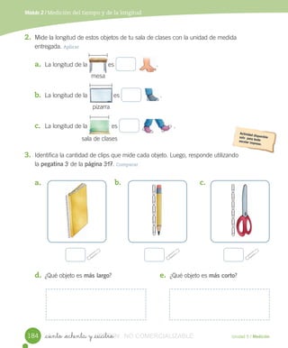 Módulo 2 / Medición del tiempo y de la longitud
_ciento _ochenta y _cuatro Unidad 5 / Medición
2. Mide	la	longitud	de	estos	objetos	de	tu	sala	de	clases	con	la	unidad	de	medida
entregada.	Aplicar
a. La	longitud	de	la 											es	 												.
b. La	longitud	de	la 									es	 											.
c. La	longitud	de	la 	es	 .
3. Identifica	la	cantidad	de	clips	que	mide	cada	objeto.	Luego,	responde	utilizando
la	pegatina	3	de	la	página	317.	Comparar
a.	 b.	 c.	
d. ¿Qué	objeto	es	más largo? e. ¿Qué	objeto	es	más corto?
184
											
															
													
												
											
																				
mesa
pizarra
sala	de	clases
VERSIîN_ciento _ochenta y _cuatroVERSIîN_ciento _ochenta y _cuatro NO COMERCIALIZABLE
 