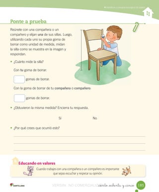 Educando en valores
Cuando trabajes con una compañera o un compañero es importante
que sepas escuchar y respetar su opinión.
Ponte a prueba
Reúnete	con	una	compañera	o	un	
compañero	y	elijan	una	de	sus	sillas.	Luego,	
utilizando	cada	uno	su	propia	goma	de	
borrar	como	unidad	de	medida,	midan	
la	silla	como	se	muestra	en	la	imagen	y	
respondan.
• ¿Cuánto	mide	la	silla?
Con	tu	goma	de	borrar:
gomas	de	borrar.
Con	la	goma	de	borrar	de	tu	compañera	o	compañero:
gomas	de	borrar.
• ¿Obtuvieron	la	misma	medida?	Encierra	tu	respuesta.
Sí No
• ¿Por	qué	crees	que	ocurrió	esto?
	Identificar	y	comparar	la	longitud	de	objetos
_ciento _ochenta y _cinco 185185VERSIîN NO COMERCIALIZABLE_ciento _ochenta y _cincoCOMERCIALIZABLE_ciento _ochenta y _cinco
 