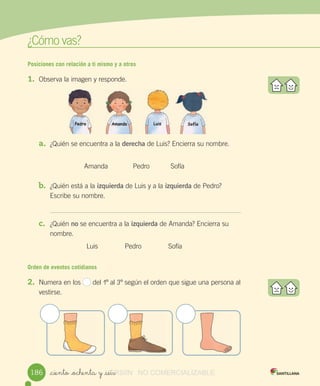 w
¿Cómo	vas?
Posiciones con relación a ti mismo y a otros
1. Observa	la	imagen	y	responde.
a. ¿Quién	se	encuentra	a	la	derecha	de	Luis?	Encierra	su	nombre.
Amanda Pedro											Sofía
b. ¿Quién	está	a	la	izquierda	de	Luis	y	a	la	izquierda	de	Pedro?
Escribe	su	nombre.
c. ¿Quién	no	se	encuentra	a	la	izquierda	de	Amanda?	Encierra	su
nombre.
Luis Pedro Sofía
Orden de eventos cotidianos
2. Numera	en	los	 	del	1º	al	3º	según	el	orden	que	sigue	una	persona	al
vestirse.
_ciento _ochenta y _seis186 VERSIîN_ciento _ochenta y _seisVERSIîN_ciento _ochenta y _seis NO COMERCIALIZABLE
 